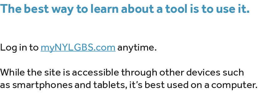 The best way to learn about a tool is to use it. Log in to myNYLGBS.com anytime. While the site is accessible through...